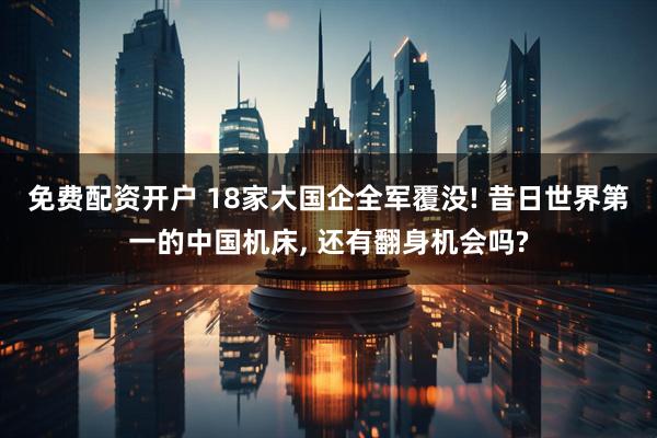 免费配资开户 18家大国企全军覆没! 昔日世界第一的中国机床, 还有翻身机会吗?