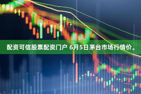 配资可信股票配资门户 6月5日茅台市场行情价。