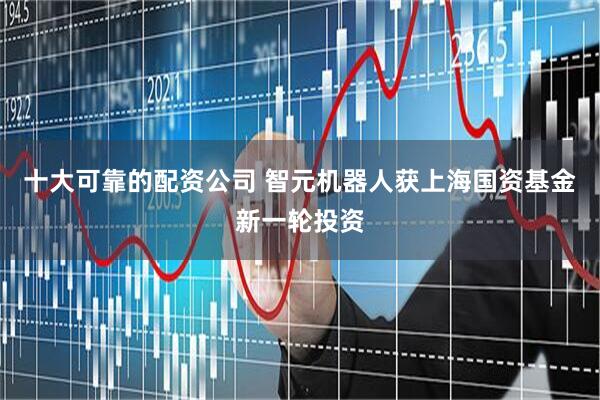 十大可靠的配资公司 智元机器人获上海国资基金新一轮投资