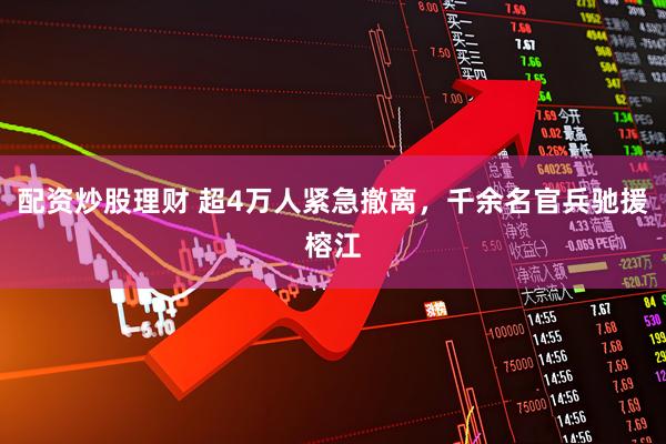 配资炒股理财 超4万人紧急撤离，千余名官兵驰援榕江
