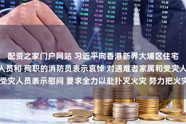 配资之家门户网站 习近平向香港新界大埔区住宅楼重大火灾事故遇难人员和 殉职的消防员表示哀悼 对遇难者家属和受灾人员表示慰问 要求全力以赴扑灭火灾 努力把火灾伤亡损失降到最低